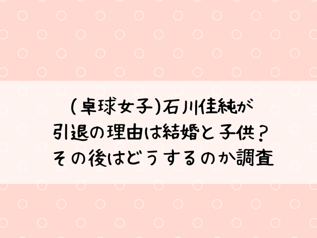 (卓球女子)石川佳純が引退の理由は結婚と子供？その後はどうするのか調査